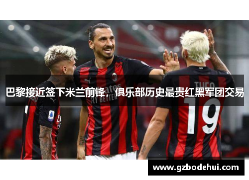 巴黎接近签下米兰前锋，俱乐部历史最贵红黑军团交易